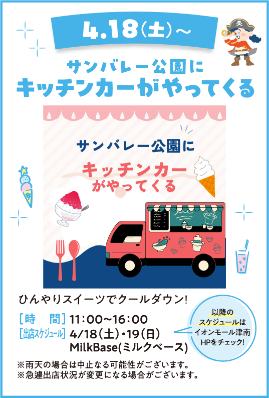 4.18(土)〜 サンバレー公園にキッチンカーがやってくる ひんやりスイーツでクールダウン！ [時　間] 11:00〜16:00 [出店スケジュール] 4/18(土)・19(日) MilkBase(ミルクベース) ※雨天の場合は中止となる可能性がございます。※急遽出店状況が変更になる場合がございます。 以降のスケジュールはイオンモール津南HPをチェック！