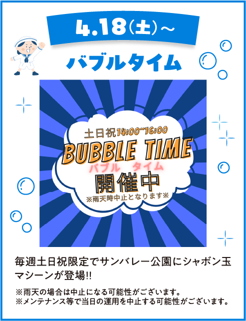 4.18(土)〜 バブルタイム 土日祝 14:00〜16:00 BUBBLE TIME バブルタイム 開催中 ※雨天時中止となります※ 毎週土日祝限定でサンバレー公園にシャボン玉マシーンが登場!! ※雨天の場合は中止になる可能性がございます。※メンテナンス等で当日の運用を中止する可能性がございます。