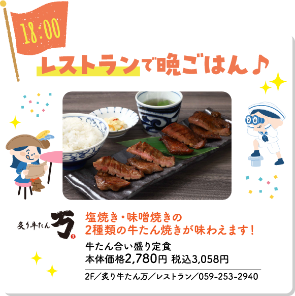 18:00 レストランで晩ごはん♪ 塩焼き・味噌焼きの2種類の牛たん焼きが味わえます！ 牛たん合い盛り定食 本体価格2,780円 税込3,058円 炙り牛たん 万 2F／炙り牛たん万／レストラン／059-253-2940