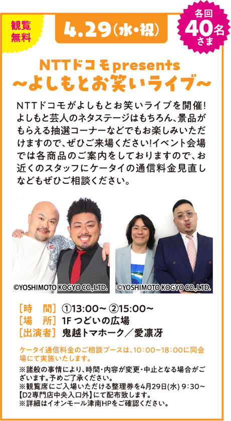 観覧無料 4.29(水・祝) 各回 40名さま NTTドコモ presents 〜よしもとお笑いライブ〜 NTTドコモがよしもとお笑いライブを開催！よしもと芸人のネタステージはもちろん、景品がもらえる抽選コーナーなどでもお楽しみいただけますので、ぜひご来場ください！イベント会場では各商品のご案内をしておりますので、お近くのスタッフにケータイの通信料金見直しなどもぜひご相談ください。 [時 間] ①13:00〜 ②15:00〜 [場 所] 1F つどいの広場 [出演者] 鬼越トマホーク／愛凛冴 ケータイ通信料金のご相談ブースは、10:00〜18:00に同会場にて実施いたします。 ※諸般の事情により、時間・内容が変更・中止となる場合がございます。予めご了承ください。 ※観覧席にご入場いただける整理券を4月29日(水) 9:30〜【D2専門店街中央入口外】にて配布致します。 ※詳細はイオンモール津南HPをご確認ください。