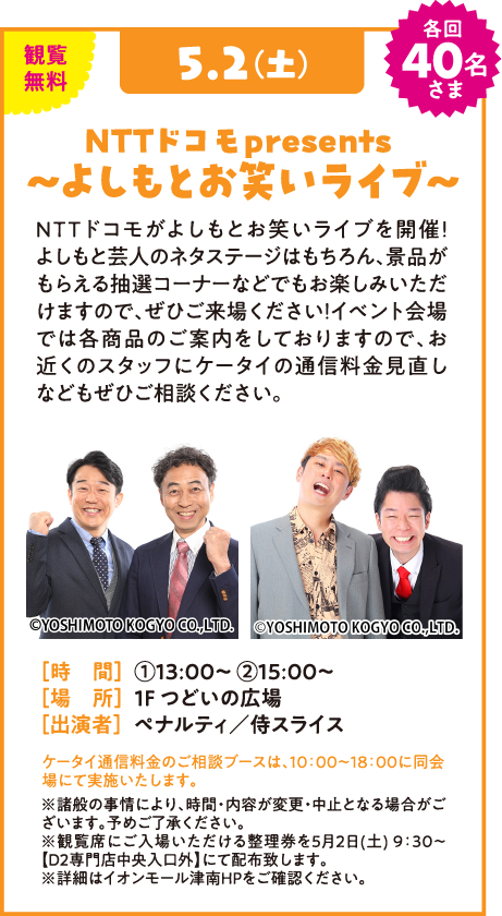 観覧無料 5.2(土) 各回40名さま NTTドコモ presents 〜よしもとお笑いライブ〜 NTTドコモがよしもとお笑いライブを開催！よしもと芸人のネタステージはもちろん、景品がもらえる抽選コーナーなどでもお楽しみいただけますので、ぜひご来場ください！イベント会場では各商品のご案内をしておりますので、お近くのスタッフにケータイの通信料金見直しなどもぜひご相談ください。 ©YOSHIMOTO KOGYO CO., LTD. [時 間] ①13:00〜 ②15:00〜 [場 所] 1F つどいの広場 [出演者] ペナルティ／侍スライス ケータイ通信料金のご相談ブースは、10:00〜18:00に同会場にて実施いたします。 ※諸般の事情により、時間・内容が変更・中止となる場合がございます。予めご了承ください。 ※観覧席にご入場いただける整理券を5月2日(土) 9:30〜【D2専門店中央入口外】にて配布致します。 ※詳細はイオンモール津南HPをご確認ください。
