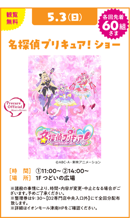 観覧無料 5.3(日) 各回先着60組さま 名探偵プリキュア！ショー Precure Official Meet & Greet 未確認 名探偵プリキュア！ Star Detective Precure! © ABC-A・東映アニメーション [時 間] ①11:00～ ②14:00～ [場 所] 1F つどいの広場 ※諸般の事情により、時間・内容が変更・中止となる場合がございます。予めご了承ください。 ※整理券は9:30～【D2専門店街中央入口外】にて全回分配布致します。 ※詳細はイオンモール津南HPをご確認ください。