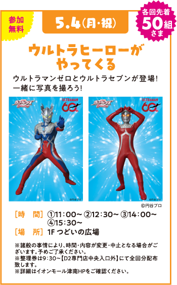 参加無料 5.4(月・祝) 各回先着50組さま ウルトラヒーローがやってくる ウルトラマンゼロとウルトラセブンが登場！一緒に写真を撮ろう！ 未確認 [時　間] ①11:00～ ②12:30～ ③14:00 ④15:30～ [場　所] 1F つどいの広場 ※諸般の事情により、時間・内容が変更・中止となる場合がございます。予めご了承ください。 ※整理券は9:30～【D2専門店中央入口外】にて全回分配布致します。 ※詳細はイオンモール津南HPをご確認ください。 ©円谷プロ ULTRAMAN 55th
