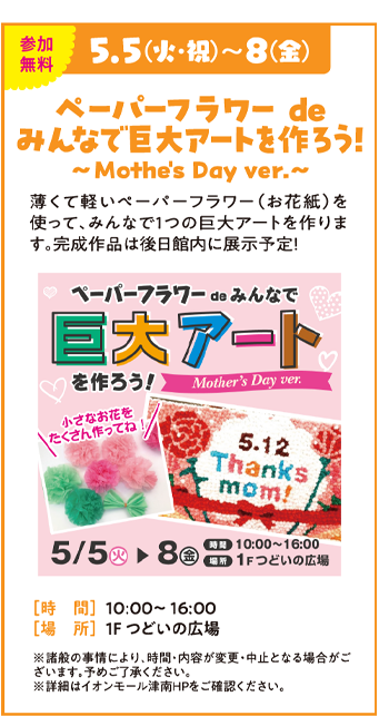 5.5(火・祝)～8(金) ペーパーフラワー de みんなで巨大アートを作ろう！ ～ Mother's Day ver. ～ 薄くて軽いペーパーフラワー（お花紙）を使って、みんなで1つの巨大アートを作ります。完成作品は後日館内に展示予定！ [時 間] 10:00～16:00 [場 所] 1F つどいの広場 ※諸般の事情により、時間・内容が変更・中止となる場合がございます。予めご了承ください。 ※専門店での1,000円(税込)以上のレシートのご提示でご参加いただけます。 ※詳細はイオンモール津南HPをご確認ください。