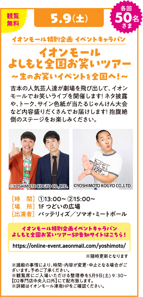 観覧無料 5.9(土) 各回50名さま イオンモール特別企画 イベントキャラバン イオンモール よしもと全国お笑いツアー 〜生のお笑いイベントを全国へ！〜 吉本の人気芸人達が劇場を飛び出して、イオンモールでお笑いライブを開催します！ネタ披露や、トーク、サイン色紙が当たるじゃんけん大会など内容盛りだくさんでお届けします！抱腹絶倒のステージをお楽しみください。 ©YOSHIMOTO KOGYO CO.,LTD. [時 間] ①13:00〜 ②15:00〜 [場 所] 1F つどいの広場 [出演者] バッテリィズ／ソマオ・ミートボール イオンモール特別企画イベントキャラバン よしもと全国お笑いツアーSP告知サイトはこちら！ https://online-event.aeonmall.com/yoshimoto/ ※随時更新となります ※諸般の事情により、時間・内容が変更・中止となる場合がございます。予めご了承ください。 ※観覧席にご入場いただける整理券を5月9日(土) 9:30〜【D2専門店中央入口外】にて配布致します。 ※詳細はイオンモール津南HPをご確認ください。