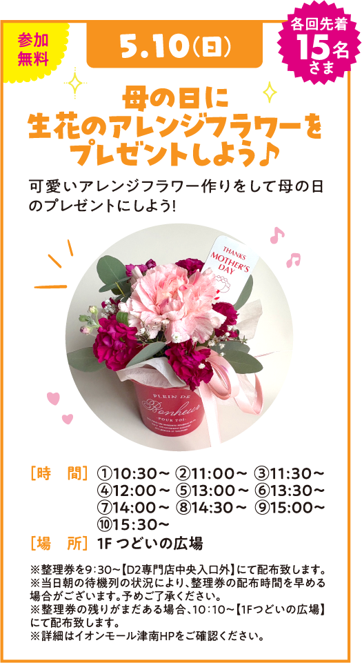 5.10(日) 各回先着15名さま 母の日に生花のアレンジフラワーをプレゼントしよう♪ 可愛いアレンジフラワー作りをして母の日のプレゼントにしよう！ [時 間] ①10:30~ ②11:00~ ③11:30~ ④12:00~ ⑤13:00~ ⑥13:30~ ⑦14:00~ ⑧14:30~ ⑨15:00~ ⑩15:30~ [場 所] 1F つどいの広場 ※諸般の事情により、時間・内容が変更・中止となる場合がございます。予めご了承ください。※整理券は10:00〜【つどいの広場】にて全回分配布致します。※詳細はイオンモール津南HPをご確認ください。