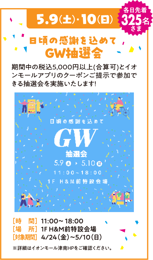 5.9(金)・10(日) 各日先着325名さま 日頃の感謝を込めて GW抽選会 期間中の税込5,000円以上(合算可)とイオンモールアプリのクーポンご提示で参加できる抽選会を実施いたします！ [時間] 11:00～18:00 [場所] 1F H&M前特設会場 [対象期間] 4/24(金)～5/10(日) ※詳細はイオンモール津南HPをご確認ください。