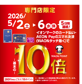 専門店限定 2026/5/2(土) ▶ 6(水・休) 5日間連続! イオンマークのカード払い・AEON Payのスマホ決済（WAONタッチ除く）で 基本の10倍 WAON POINT 200円(税込)ごとに10ポイント ※一部店舗により実施期間が異なる場合がございます。※適用には条件がございます。