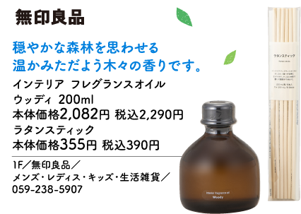 無印良品 穏やかな森林を思わせる温かみただよよう木々の香りです。 インテリア フレグランスオイル ウッディ 200ml 本体価格2,082円 税込2,290円 ラタンスティック 本体価格355円 税込390円 1F／無印良品／ メンズ・レディス・キッズ・生活雑貨／ 059-238-5907