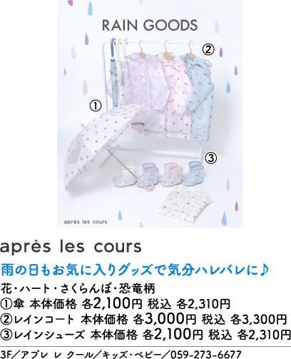 RAIN GOODS après les cours ① ② ③ après les cours 雨の日もお気に入りグッズで気分ハレバレに♪ 花・ハート・さくらんぼ・恐竜柄 ①傘 本体価格 各2,100円 税込 各2,310円 ②レインコート 本体価格 各3,000円 税込 各3,300円 ③レインシューズ 本体価格 各2,100円 税込 各2,310円 3F/アプレ レ クール/キッズ・ベビー/059-273-6677