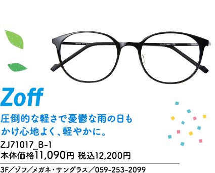 Zoff 圧倒的な軽さで憂鬱な雨の日もかけ心地よく、軽やかに。 ZJ71017_B-1 本体価格11,090円 税込12,200円 3F／ゾフ／メガネ・サングラス／059-253-2099