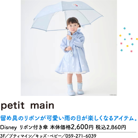 petit main 留め具のリボンが可愛い雨の日が楽しくなるアイテム。 Disney リボン付き傘 本体価格2,600円 税込2,860円 3F/プティマイン/キッズ・ベビー/059-271-6039 ©Disney