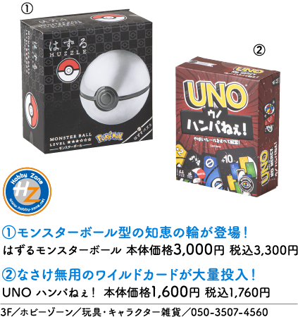 はずる HUZZLE MONSTER BALL LEVEL ★★★★☆☆ —モンスターボール— Pokémon はずすパズル ①モンスターボール型の知恵の輪が登場！ はずるモンスターボール 本体価格3,000円 税込3,300円 UNO ウノ ハンパねぇ！ やばいルールをすべて解禁！ Card Game NO MERCY +10 ②なさけ無用のワイルドカードが大量投入！ UNO ハンパねぇ！ 本体価格1,600円 税込1,760円 Hobby Zone HZ www.hobby-zone.net 3F／ホビーゾーン／玩具・キャラクター雑貨／050-3507-4560
