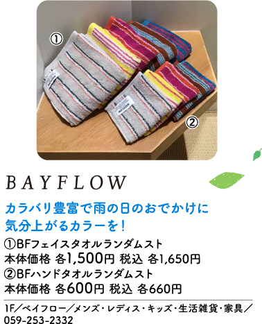 BAYFLOW カラバリ豊富で雨の日のおでかけに気分上がるカラーを！ ①BFフェイスタオルランダムスト 本体価格 各1,500円 税込 各1,650円 ②BFハンドタオルランダムスト 本体価格 各600円 税込 各660円 1F／ベイフロー／メンズ・レディス・キッズ・生活雑貨・家具／059-253-2332