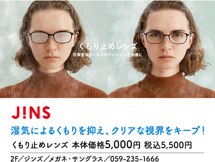 くもり止めレンズ 日常生活のくもりやすいシーンを快適に J!NS 湿気によるくもりを抑え、クリアな視界をキープ！ くもり止めレンズ 本体価格5,000円 税込5,500円 2F／ジンズ／メガネ・サングラス／059-235-1666