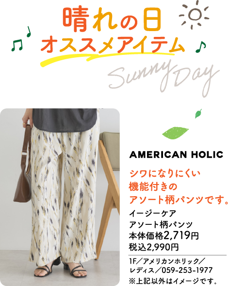 晴れの日 オススメアイテム Sunny Day AMERICAN HOLIC シワになりにくい 機能付きの アソート柄パンツです。 イージーケア アソート柄パンツ 本体価格2,719円 税込2,990円 1F／アメリカンホリック／レディス／059-253-1977 ※上記以外はイメージです。