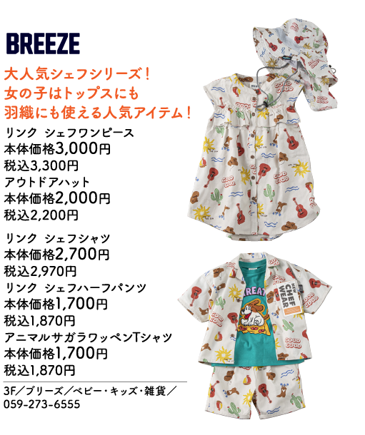 BREEZE 大人気シェフシリーズ！女の子はトップスにも羽織にも使える人気アイテム！ リンク シェフワンピース 本体価格3,000円 税込3,300円 アウトドアハット 本体価格2,000円 税込2,200円 リンク シェフシャツ 本体価格2,700円 税込2,970円 リンク シェフハーフパンツ 本体価格1,700円 税込1,870円 アニマルサガラワッペンTシャツ 本体価格1,700円 税込1,870円 3F／ブリーズ／ベビー・キッズ・雑貨／059-273-6555 NEW CHEF WEAR GOOD GOOD THE SUN REATE