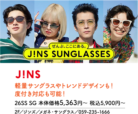 ぜんぶ、ここにある。J!NS SUNGLASSES J!NS 軽量サングラスやトレンドデザインも！度付き対応も可能！ 26SS SG 本体価格5,363円〜 税込5,900円〜 2F／ジンズ／メガネ・サングラス／059-235-1666