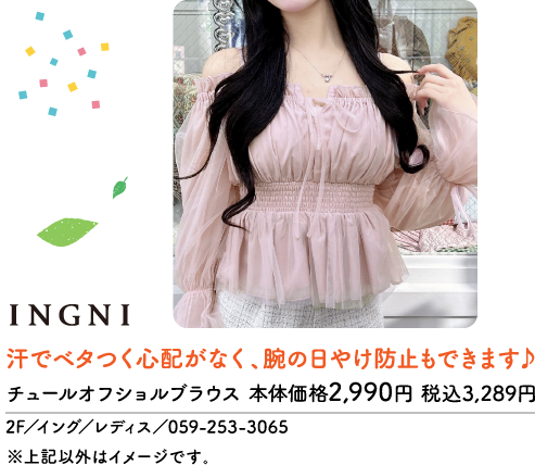 INGNI 汗でベタつく心配がなく、腕の日やけ防止もできます♪ チュールオフショルブラウス 本体価格2,990円 税込3,289円 2F/イング/レディス/059-253-3065 ※上記以外はイメージです。