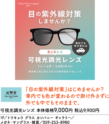 Tokyo Glass Company -gallery- 目の紫外線対策しませんか？ 車内でも色が変わる 色が変わる 可視光調光レンズ フレーム代 + 9,900 円 (税込) 紫外線と目に見える光でも色が変化するレンズ Tokyo Glass Company -gallery- 『目の紫外線対策』はじめませんか？ 車内でも色が変わるので掛け外さずに 外でも中でもそのままで。 可視光調光レンズ 本体価格9,000円 税込9,900円 1F／トウキョウ グラス カンパニー ギャラリー／ メガネ・サングラス・雑貨／059-253-8980