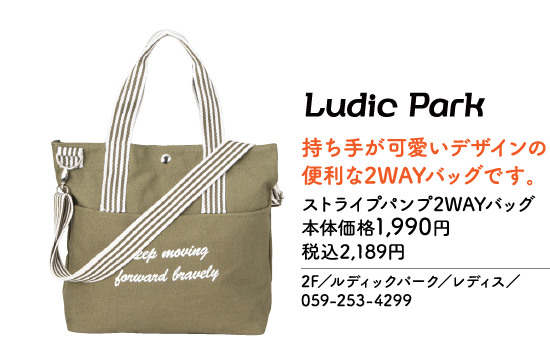 Ludic Park 持ち手が可愛いデザインの便利な2WAYバッグです。 ストライプパンプ2WAYバッグ 本体価格1,990円 税込2,189円 2F／ルディックパーク／レディス／ 059-253-4299 Keep moving forward bravely