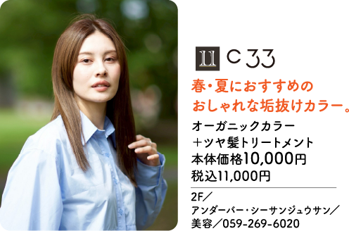 11 C 33 春・夏におすすめの おしゃれな垢抜けカラー。 オーガニックカラー ＋ツヤ髪トリートメント 本体価格10,000円 税込11,000円 2F／ アンダーバー・シーサンジュウサン／ 美容／059-269-6020