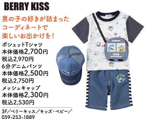 BERRY KISS 男の子の好きが詰まったコーディネートで楽しいお出かけを！ ポシェットTシャツ 本体価格2,700円 税込2,970円 6分デニムパンツ 本体価格2,500円 税込2,750円 メッシュキャップ 本体価格2,300円 税込2,530円 3F／ベリーキッス／キッズ・ベビー／ 059-253-1889