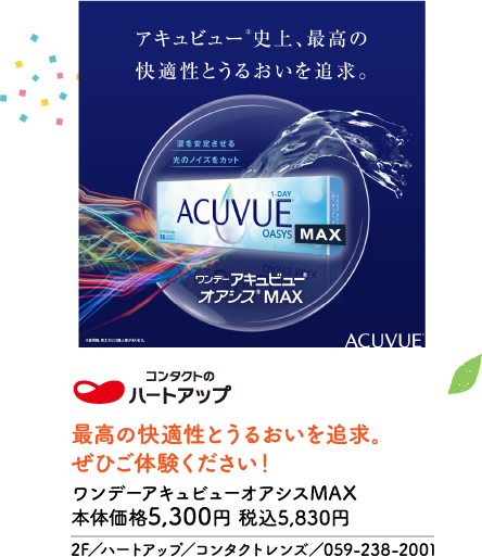 アキュビュー®史上、最高の快適性とうるおいを追求。 涙を安定させる 光のノイズをカット 1-DAY ACUVUE OASYS MAX ワンデー アキュビュー® オアシス® MAX ※装用感、見え方には個人差があります。 ACUVUE® コンタクトの ハートアップ 最高の快適性とうるおいを追求。ぜひご体験ください！ ワンデーアキュビューオアシスMAX 本体価格5,300円 税込5,830円 2F／ハートアップ／コンタクトレンズ／059-238-2001