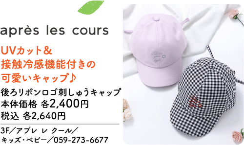 après les cours UVカット＆接触冷感機能付きの可愛いキャップ♪ 後ろリボンロゴ刺しゅうキャップ 本体価格 各2,400円 税込 各2,640円 3F／アプレ レ クール／キッズ・ベビー／059-273-6677