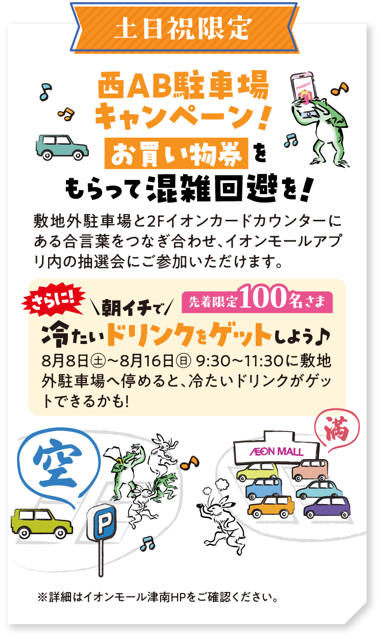 土日祝限定 西AB駐車場キャンペーン！ お買い物券をもらって混雑回避を！ 敷地外駐車場と2Fイオンカードカウンターにある合言葉をつなぎ合わせ、イオンモールアプリ内の抽選会にご参加いただけます。さらに朝イチで冷たいドリンクをゲットしよう♪ 先着限定100名さま 8月8日（土）～8月16日（日） 9:30～11:30に敷地外駐車場へ停めると、冷たいドリンクがゲットできるかも！ ※詳細はイオンモール津南HPをご確認ください。