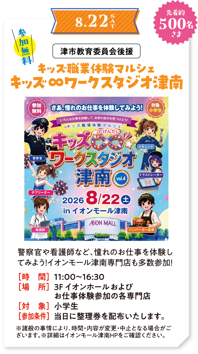 8/22(土)　参加無料　先着約500名さま　津市教育委員会後援　キッズ職業体験マルシェ キッズ∞ワークスタジオ津南　警察官や看護師など、憧れのお仕事を体験してみよう！イオンモール津南専門店も多数参加！　時間：11:00～16:30　場所：3F イオンホールおよび体験参加の各専門店　対象：小学生　参加条件：当日に整理券を配布いたします。　※諸般の事情により、時間・内容が変更・中止となる場合がございます。※詳細はイオンモール津南HPをご確認ください。