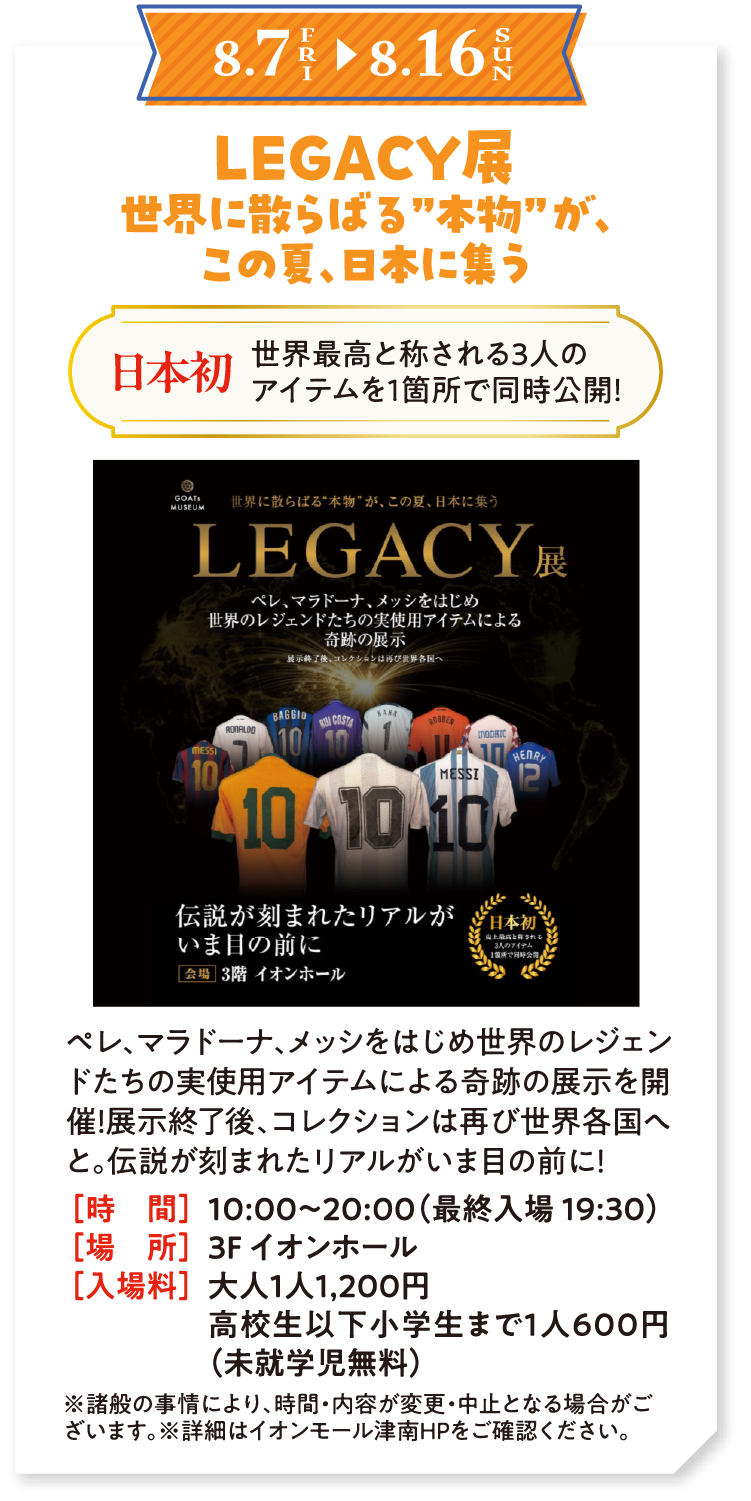 8.7（金）〜8.16（日）　LEGACY展　世界に散らばる”本物”が、この夏、日本に集う　日本初　世界最高と称される3人のアイテムを1箇所で同時公開！　ペレ、マラドーナ、メッシをはじめ世界のレジェンドたちの実使用アイテムによる奇跡の展示を開催！展示終了後、コレクションは再び世界各国へと。伝説が刻まれたリアルがいま目の前に！　時間：10:00〜20:00（最終入場 19:30）　場所：3F イオンホール　入場料：大人1人1,200円 高校生以下小学生まで1人600円（未就学児無料）　※諸般の事情により、時間・内容が変更・中止となる場合がございます。※詳細はイオンモール津南HPをご確認ください。
