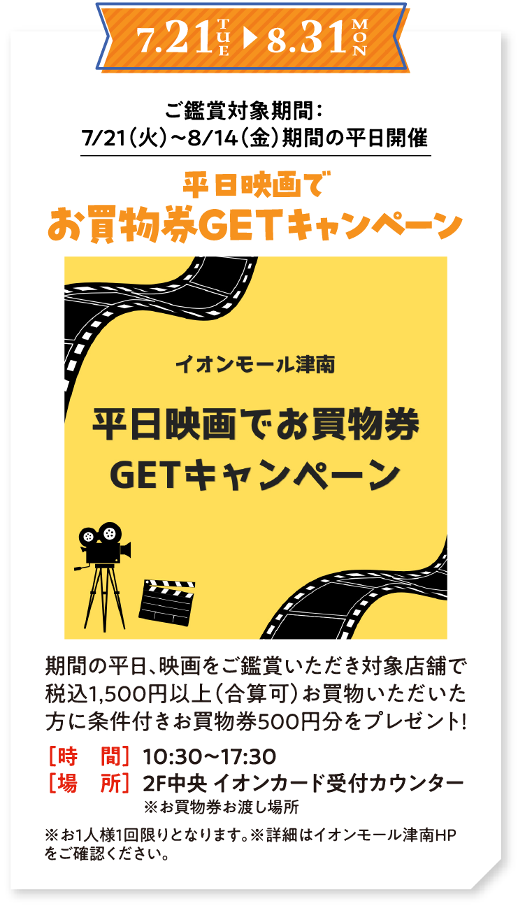 7/21（火）〜8/31（月） ご鑑賞対象期間：7/21（火）〜8/14（金）期間の平日開催　平日映画でお買物券GETキャンペーン　期間の平日、映画をご鑑賞いただき対象店舗で税込1,500円以上（合算可）お買物いただいた方に条件付きお買物券500円分をプレゼント！ 時間：10:30〜17:30　場所：2F中央 イオンカード受付カウンター※お買物券お渡し場所　※お1人様1回限りとなります。※詳細はイオンモール津南HPをご確認ください。