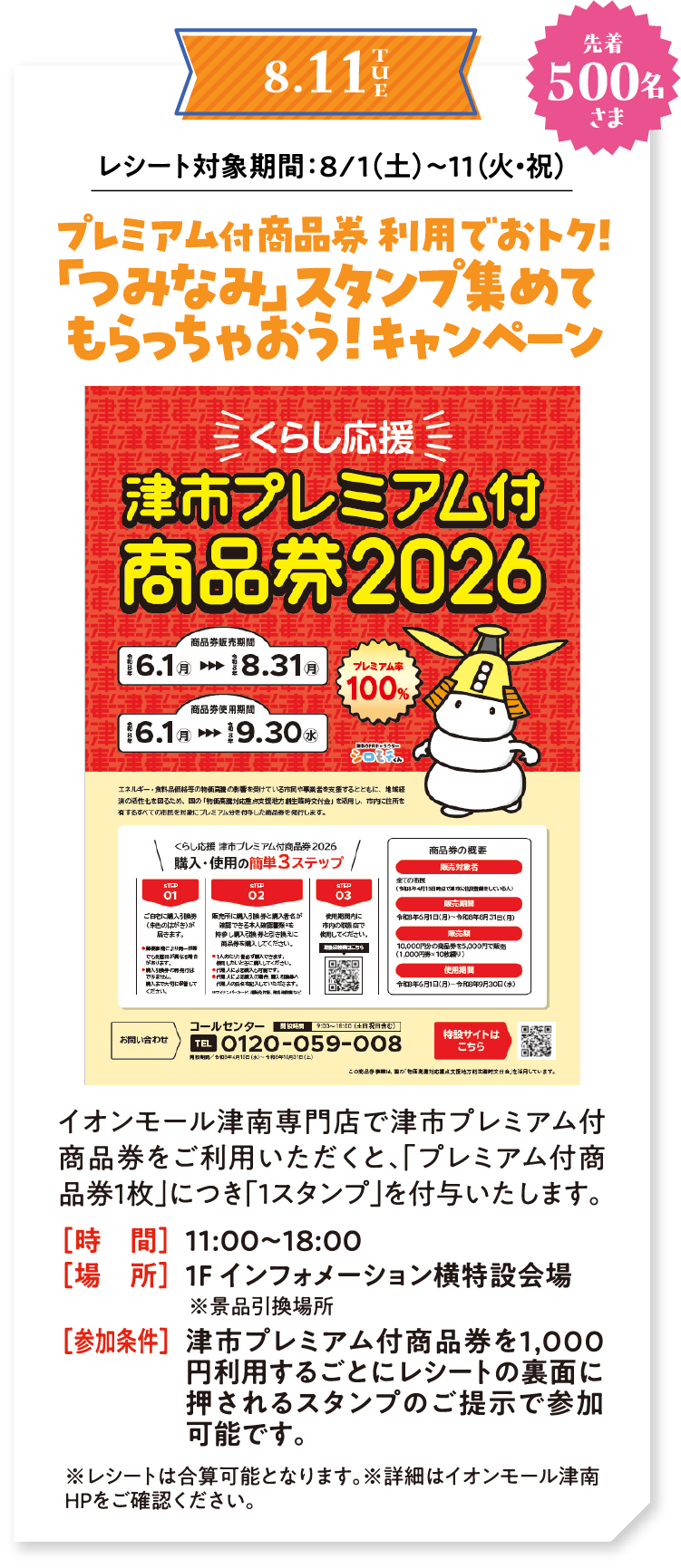 8/11（火・祝） 先着500名さま　レシート対象期間：8/1（土）〜11（火・祝） プレミアム付商品券 利用でおトク！「つみなみ」スタンプ集めてもらっちゃおう！キャンペーン　イオンモール津南専門店で津市プレミアム付商品券をご利用いただくと、「プレミアム付商品券1枚」につき「1スタンプ」を付与いたします。時間：11:00〜18:00　場所：1F インフォメーション横特設会場 ※景品引換場所　参加条件：津市プレミアム付商品券を1,000円利用するごとにレシートの裏面に押されるスタンプのご提示で参加可能です。　※レシートは合算可能となります。※詳細はイオンモール津南HPをご確認ください。
