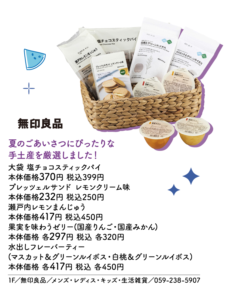 夏のごあいさつにぴったりな手土産を厳選しました！ 大袋 塩チョコスティックパイ 本体価格370円 税込399円　プレッツェルサンド レモンクリーム味 本体価格232円 税込250円　瀬戸内レモンまんじゅう 本体価格417円 税込450円　果実を味わうゼリー(国産りんご・国産みかん) 本体価格 各297円 税込 各320円　水出しフレーバーティー(マスカット＆グリーンルイボス・白桃＆グリーンルイボス) 本体価格 各417円 税込 各450円　1F／無印良品／メンズ・レディス・キッズ・生活雑貨／059-238-5907