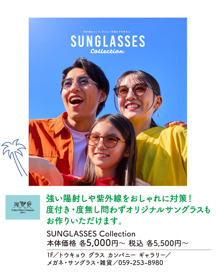 強い陽射しや紫外線をおしゃれに対策！度付き・度無し問わずオリジナルサングラスもお作りいただけます。　SUNGLASSES Collection　本体価格 各5,000円〜 税込 各5,500円〜　1F／トウキョウ グラス カンパニー ギャラリー／メガネ・サングラス・雑貨／059-253-8980