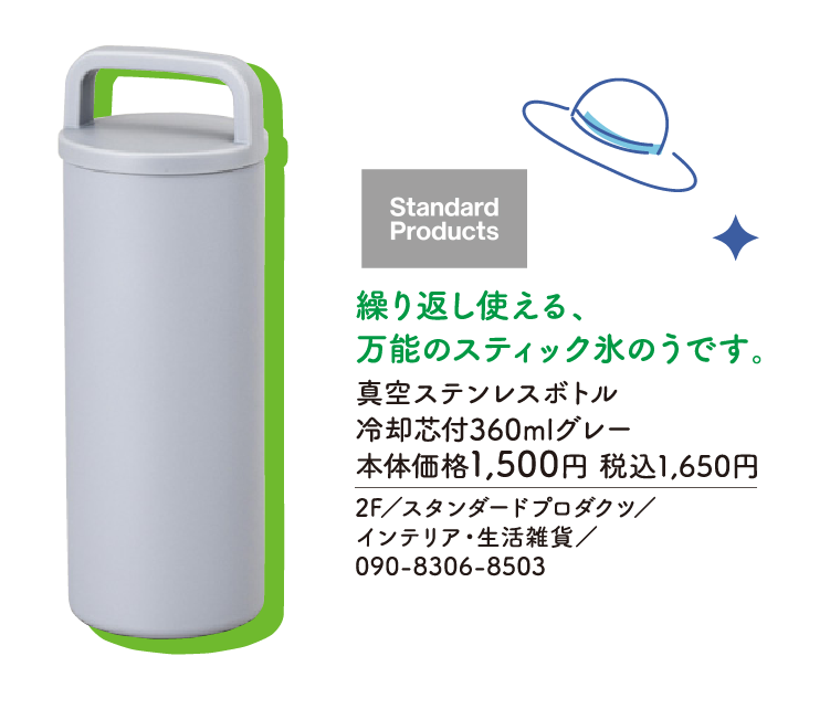 繰り返し使える、万能のスティック氷のうです。 真空ステンレスボトル 冷却芯付360mlグレー 本体価格1,500円 税込1,650円　2F／スタンダードプロダクツ／インテリア・生活雑貨／090-8306-8503