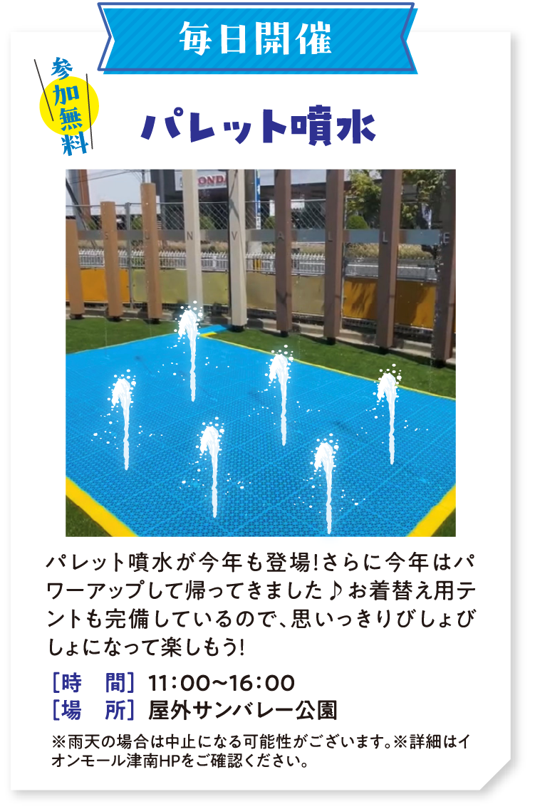 毎日開催 参加無料　パレット噴水 パレット噴水が今年も登場！さらに今年はパワーアップして帰ってきました♪お着替え用テントも完備しているので、思いっきりびしょびしょになって楽しもう！　時間：11：00〜16：00　場所：屋外サンバレー公園　※雨天の場合は中止になる可能性がございます。※詳細はイオンモール津南HPをご確認ください。