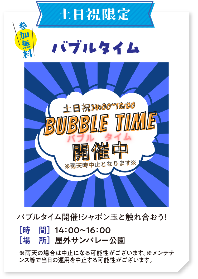 土日祝限定 参加無料 バブルタイム　バブルタイム開催！シャボン玉と触れ合おう！ 時間：14：00〜16：00　場所：屋外サンバレー公園　※雨天の場合は中止になる可能性がございます。※メンテナンス等で当日の運用を中止する可能性がございます。