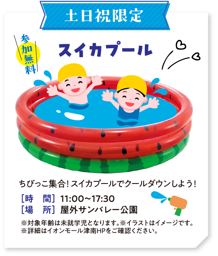 土日祝限定 参加無料 スイカプール　ちびっこ集合！スイカプールでクールダウンしよう！　時間：11:00～17:30　場所：屋外サンバレー公園　※対象年齢は未就学児となります。※イラストはイメージです。※詳細はイオンモール津南HPをご確認ください。