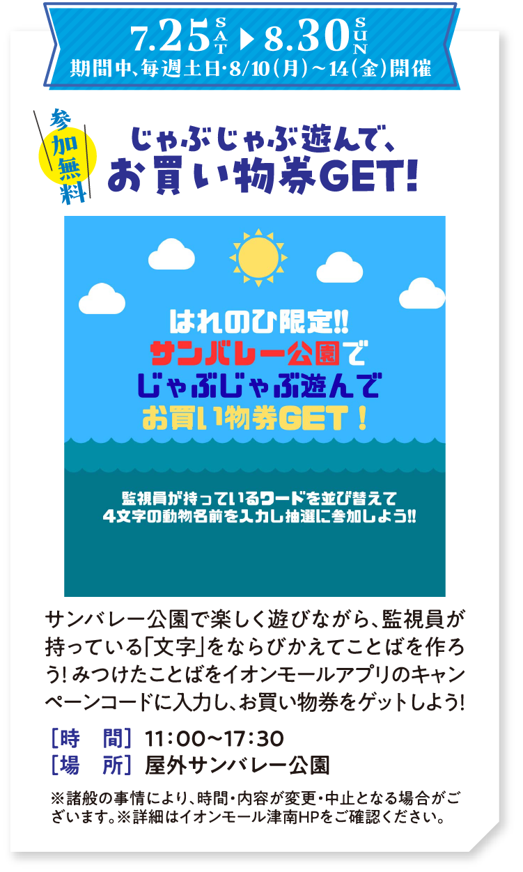 7/25（土）〜8/30（日） 期間中、毎週土日・8/10（月）〜14（金）開催　 参加無料　じゃぶじゃぶ遊んで、お買い物券GET！　サンバレー公園で楽しく遊びながら、監視員が持っている「文字」をならびかえてことばを作ろう！ みつけたことばをイオンモールアプリのキャンペーンコードに入力し、お買物券をゲットしよう！　時間：11:00～17:30　場所：屋外サンバレー公園　※諸般の事情により、時間・内容が変更・中止となる場合がございます。※詳細はイオンモール津南HPをご確認ください。